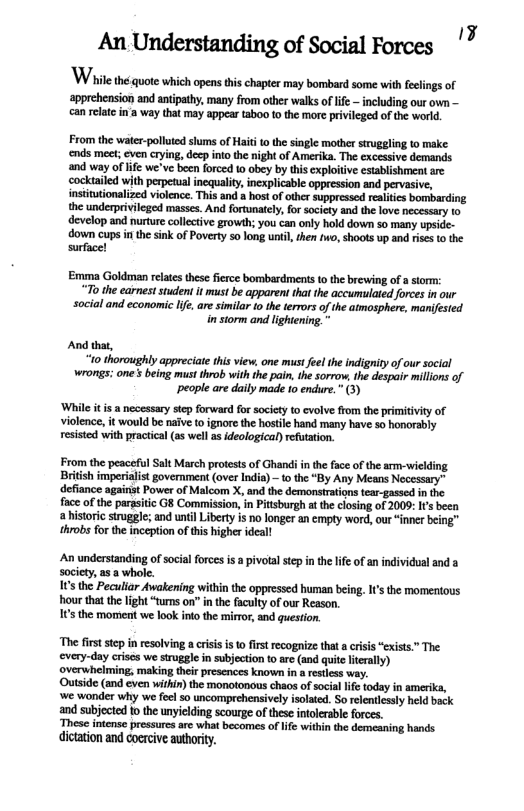 ‘apprehension and antipathy, many from other walks of lfe — including our own — can relatein a way that may appear taboo 1o the more privileged of the world From th water-pollied sums of Haiti o the singl mothr stuggling t make ends mest; cven crying, dcp nto the ight of Ameika. The excesive demands and way of ife we’ve been forced 0 obey by this cxplotive csablishment re cocktailed with perpeual ncquality, incxplcable appression and pervasive, instiutonaized violence. Thisand hos of other suppesse et borparding the underprivileged masses, And forunatcl,for society and helove ecessary 10 develop and nurturecollctive growih: youcan only hold down so many upside- down cupsin the sink of Poverty 5o long until, then o, shoots up and rises t the surfacel Emma Goldmen relats these ferce bombardments 1o the brewing of a storm: “To the earneststuden it must be apparent that the accumulated forces in our social and economic I, are similar 1o the terrors of the atmosphere, manifested i storm and lightening. " And that, 10 thoroughly appreciate this view, one mst feelthe indigity of ur social wrongs; one’s being must throb with the pain, the sorrow, the despair millons of people are daily made 1o endure.” (3) ‘While it is a necessary step forward for society o evolve from the primitivity of violence, it would be naive to ignore the hostile hand many have so honorably resisted with practical (as well as ideological) refutation. From the peaceful Salt March protests of Ghandi i the face o the arm-wielding British imperialit government (over India) - o the “By Any Means Necessary” defiance against Power of Malcom X, and the demonstration tear-gassed in the face of the parasitc G8 Comission, in Pitisburgh at the closing of 2009: s been a historic siruggle; and until Liberty is no longer an empty word, our “inner being™ throbs for the inception of this higher ideal! An understanding of social forces is a pivolal step in the lfe ofan individual and a society, a5 a whole. 1 the Peculiar Awakening within the oppressed human being. I’ the momentous hour thatthe light “tums on” in the faculty of our Reason. 16 the moment we look into the mirror, and question. “The first stepinreslving acriss st frst recogaize that a crsis “exist” The every-day crises we sruggle i subjection t0 are (and quit htrally) overwhelming, making theirprescnces known in a restess way Outside (and even within) the monotonous chaos of social life today in amerika, ‘we wonder why we fel 50 uncomprehensively isolated. Sorelcnilcsly held back and subjected to the unyiclding scourge of these intolerable forces. These intense pressures arc what becomes of e within the demeaning hands dication and coercive authority.